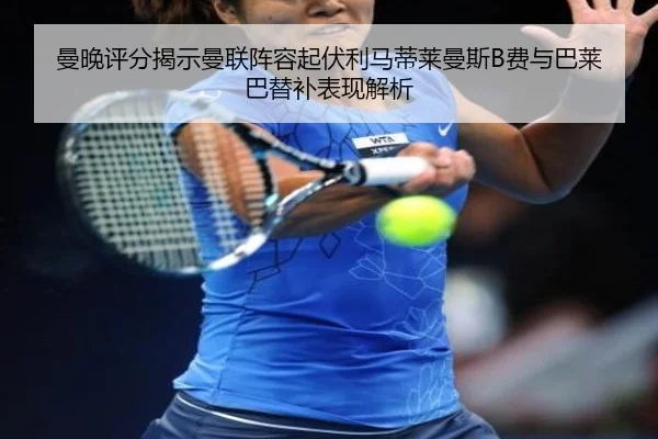 曼晚评分揭示曼联阵容起伏利马蒂莱曼斯B费与巴莱巴替补表现解析 - LEYU